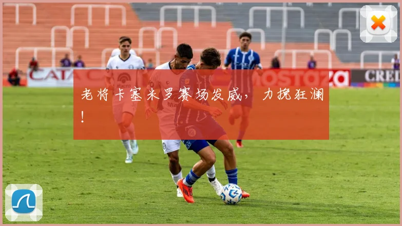 老将卡塞米罗赛场发威，力挽狂澜！