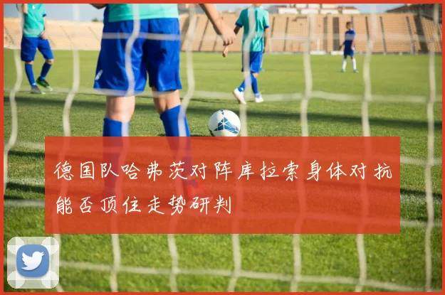 德国队哈弗茨对阵库拉索身体对抗能否顶住走势研判