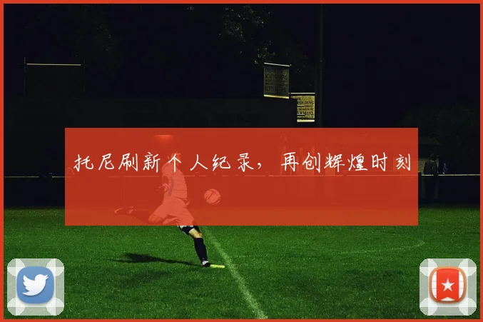 托尼刷新个人纪录，再创辉煌时刻