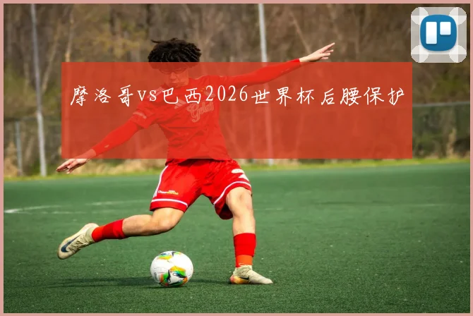 摩洛哥vs巴西2026世界杯后腰保护