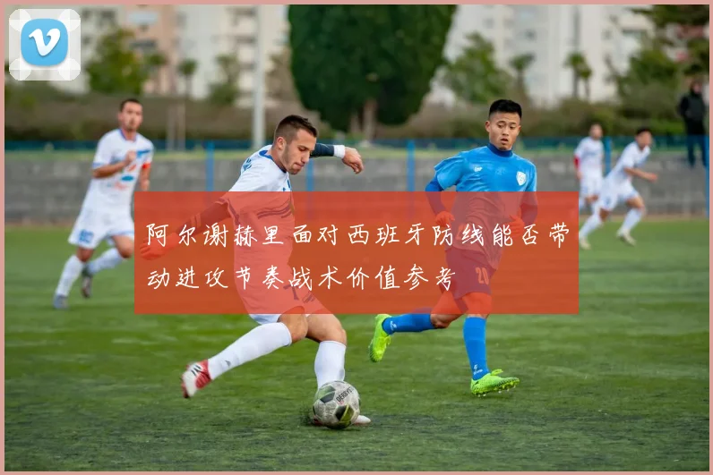 阿尔谢赫里面对西班牙防线能否带动进攻节奏战术价值参考