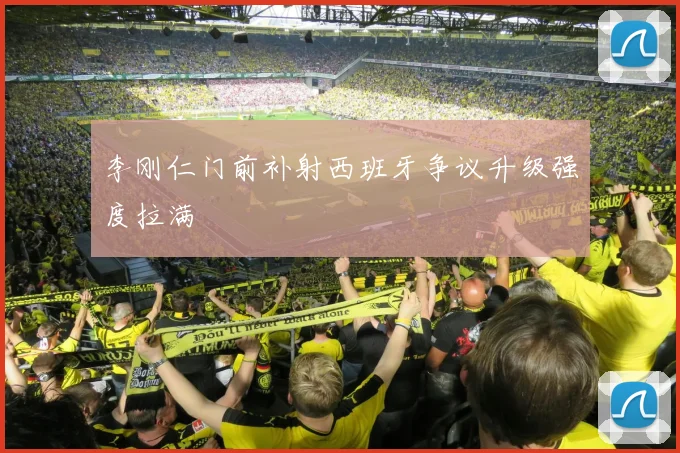 李刚仁门前补射西班牙争议升级强度拉满