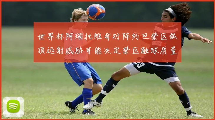 世界杯阿瑙托维奇对阵约旦禁区弧顶远射威胁可能决定禁区触球质量