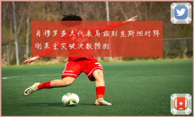 肖穆罗多夫代表乌兹别克斯坦对阵刚果金突破次数预测