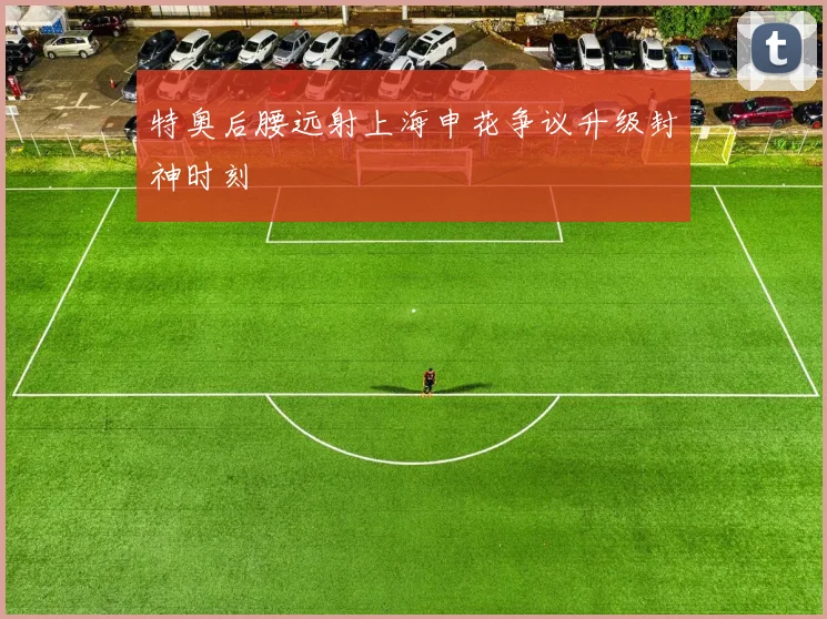 特奥后腰远射上海申花争议升级封神时刻