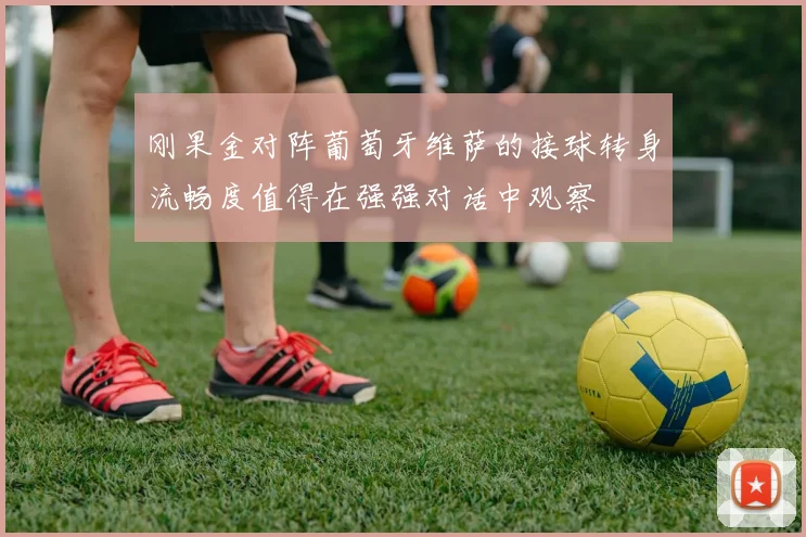 刚果金对阵葡萄牙维萨的接球转身流畅度值得在强强对话中观察