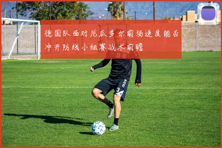 德国队面对厄瓜多尔前场速度能否冲开防线小组赛战术前瞻