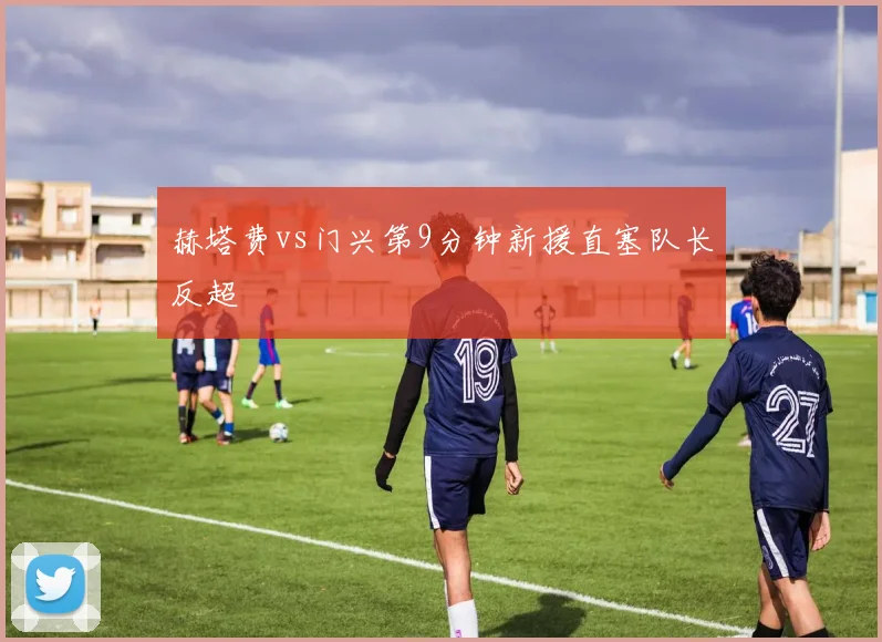 赫塔费vs门兴第9分钟新援直塞队长反超