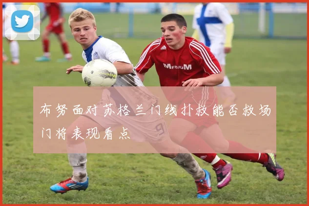 布努面对苏格兰门线扑救能否救场门将表现看点