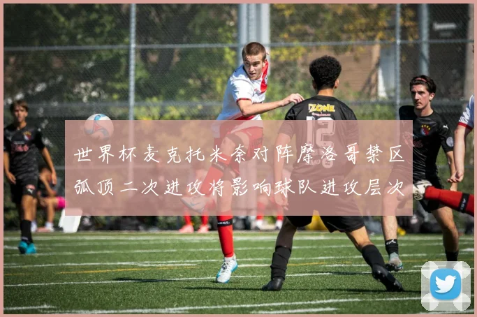 世界杯麦克托米奈对阵摩洛哥禁区弧顶二次进攻将影响球队进攻层次