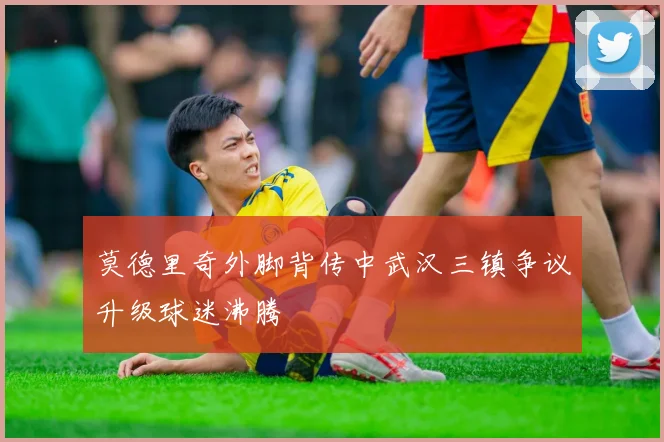 莫德里奇外脚背传中武汉三镇争议升级球迷沸腾