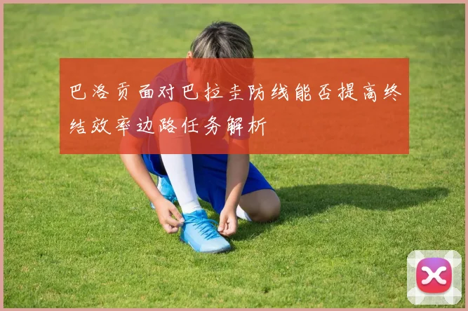 巴洛贡面对巴拉圭防线能否提高终结效率边路任务解析