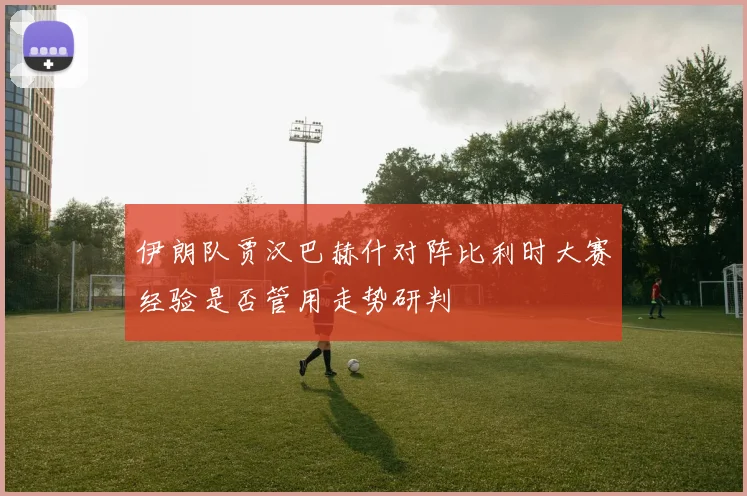 伊朗队贾汉巴赫什对阵比利时大赛经验是否管用走势研判