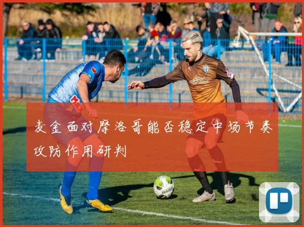 麦金面对摩洛哥能否稳定中场节奏攻防作用研判