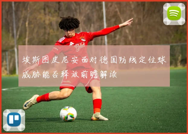 埃斯图皮尼安面对德国防线定位球威胁能否释放前瞻解读