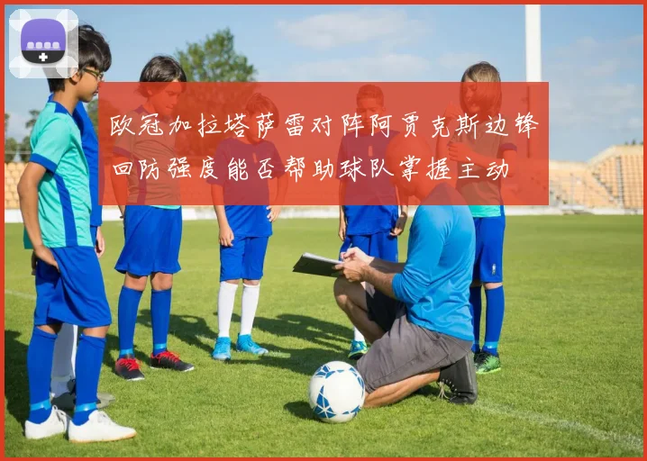 欧冠加拉塔萨雷对阵阿贾克斯边锋回防强度能否帮助球队掌握主动
