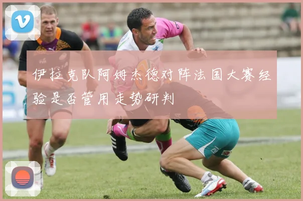 伊拉克队阿姆杰德对阵法国大赛经验是否管用走势研判