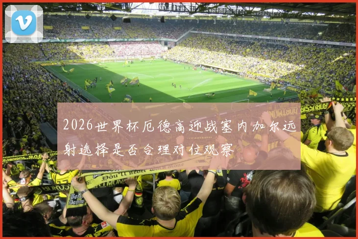2026世界杯厄德高迎战塞内加尔远射选择是否合理对位观察