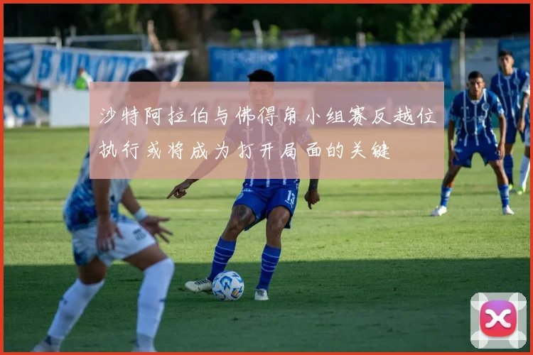 沙特阿拉伯与佛得角小组赛反越位执行或将成为打开局面的关键