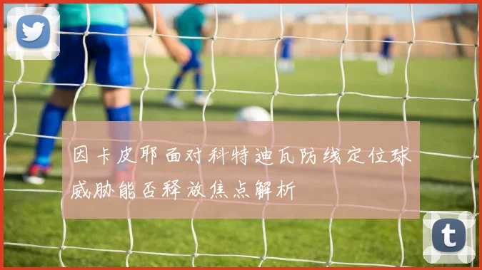 因卡皮耶面对科特迪瓦防线定位球威胁能否释放焦点解析