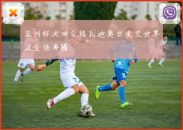 亚洲杯次回合格瓦迪奥尔凌空世界波全场沸腾