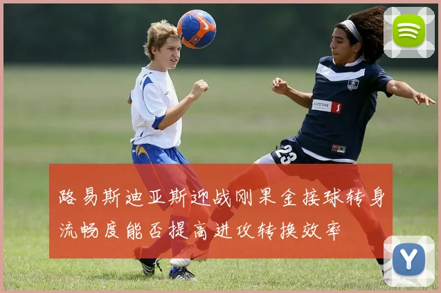 路易斯迪亚斯迎战刚果金接球转身流畅度能否提高进攻转换效率