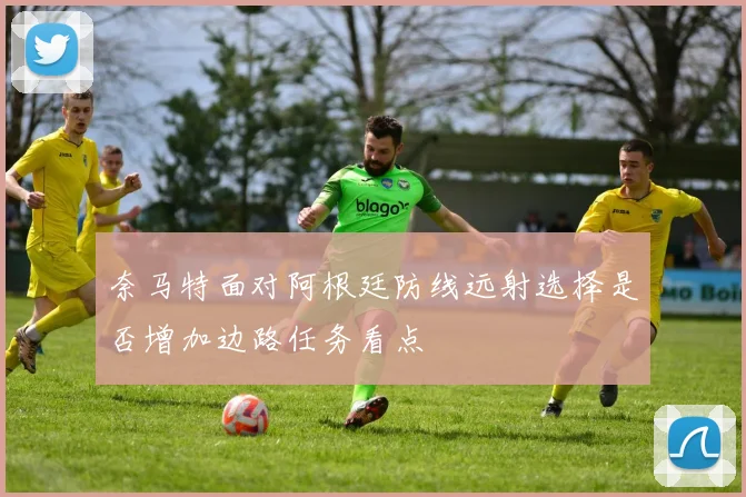奈马特面对阿根廷防线远射选择是否增加边路任务看点