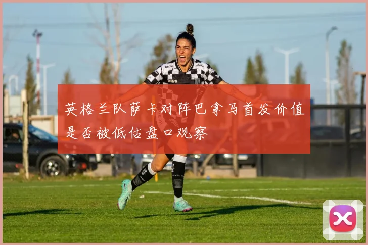 英格兰队萨卡对阵巴拿马首发价值是否被低估盘口观察