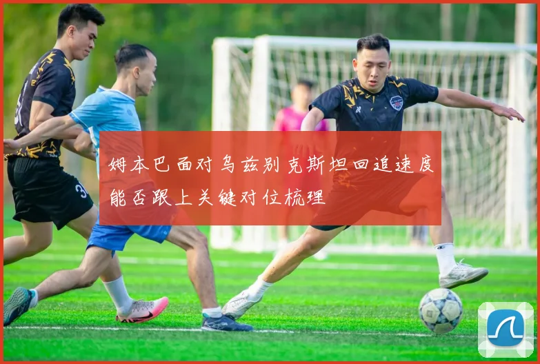 姆本巴面对乌兹别克斯坦回追速度能否跟上关键对位梳理
