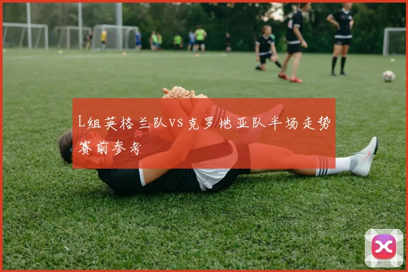 L组英格兰队vs克罗地亚队半场走势赛前参考